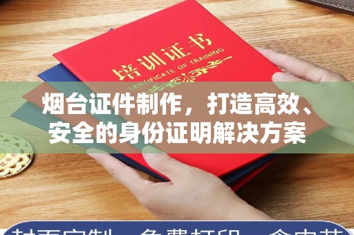 大连烟台证件制作，打造高效、安全的身份证明解决方案