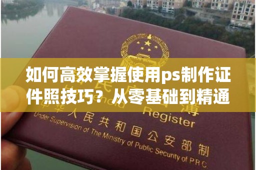 大连如何高效掌握使用ps制作证件照技巧？从零基础到精通的全攻略
